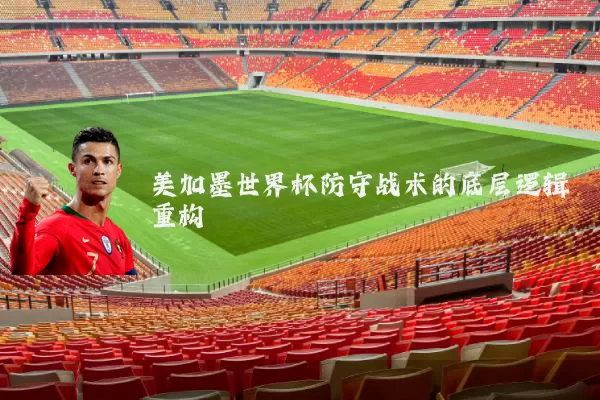 美加墨世界杯防守战术的底层逻辑重构