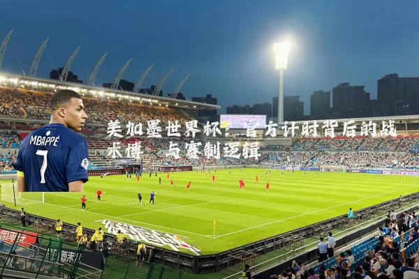 美加墨世界杯：官方计时背后的战术博弈与赛制逻辑