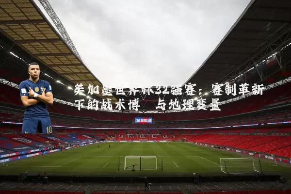 美加墨世界杯32强赛：赛制革新下的战术博弈与地理变量