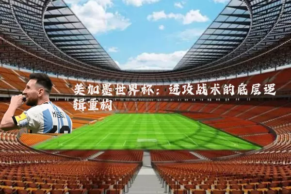 美加墨世界杯:进攻战术的底层逻辑重构