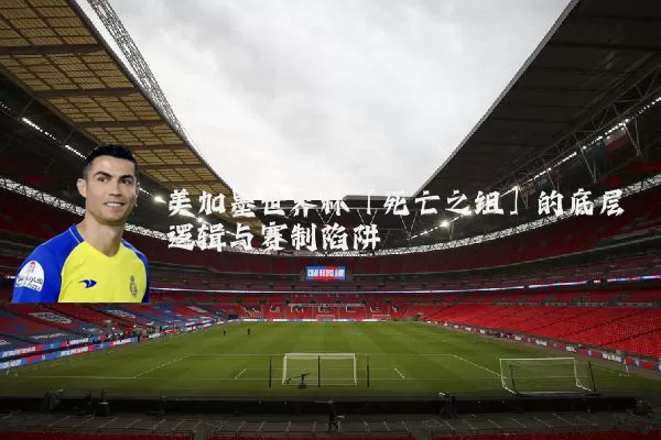 美加墨世界杯「死亡之组」的底层逻辑与赛制陷阱
